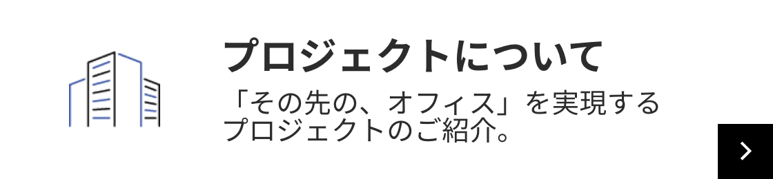 プロジェクトについて 「その先の、オフィス」を実現するプロジェクトのご紹介。